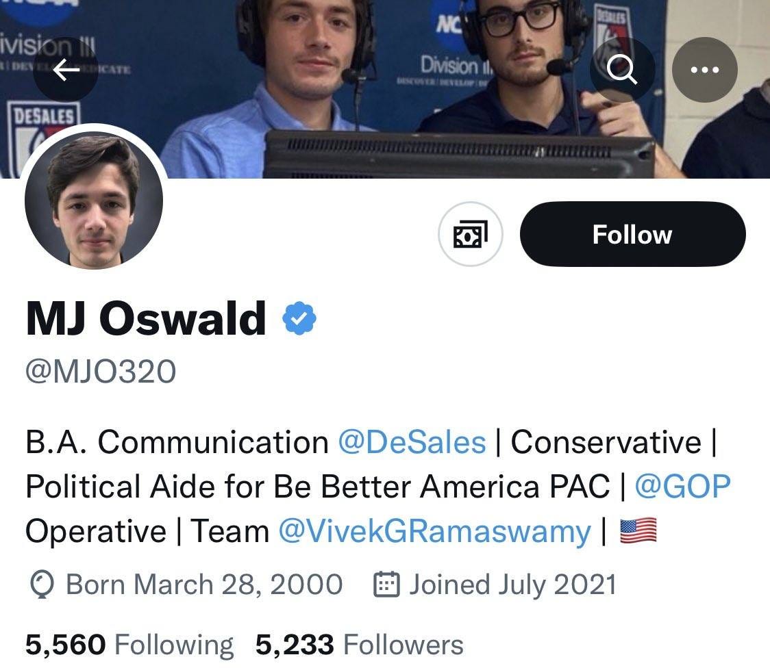 May be a Twitter screenshot of 3 people and text that says 'visio DESALES NC Division, Follow MJ Oswald @MJO320 B.A. Communication @DeSales Conservative I Political Aide fo Be Better America PAC @GOP Operative Team @VivekGRamaswamy Born March 28, 2000 Joined July 2021 5,560 Following 5,233 Followers'