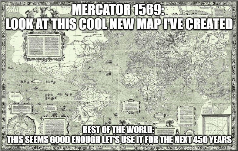 Un meme che ha sullo sfondo la mappa del mondo disegnata nel 1569 da Mercatore. In alto la scritta: "Mercator 1569: Look at this cool new map I’ve created." Sotto la risposta: "Rest of the world: This seems good enough, let’s use it for the next 450 years." Un meme che ha sullo sfondo la mappa del mondo disegnata nel 1569 da Mercatore. In alto la scritta: "Mercator 1569: Look at this cool new map I’ve created." Sotto la risposta: "Rest of the world: This seems good enough, let’s use it for the next 450 years."