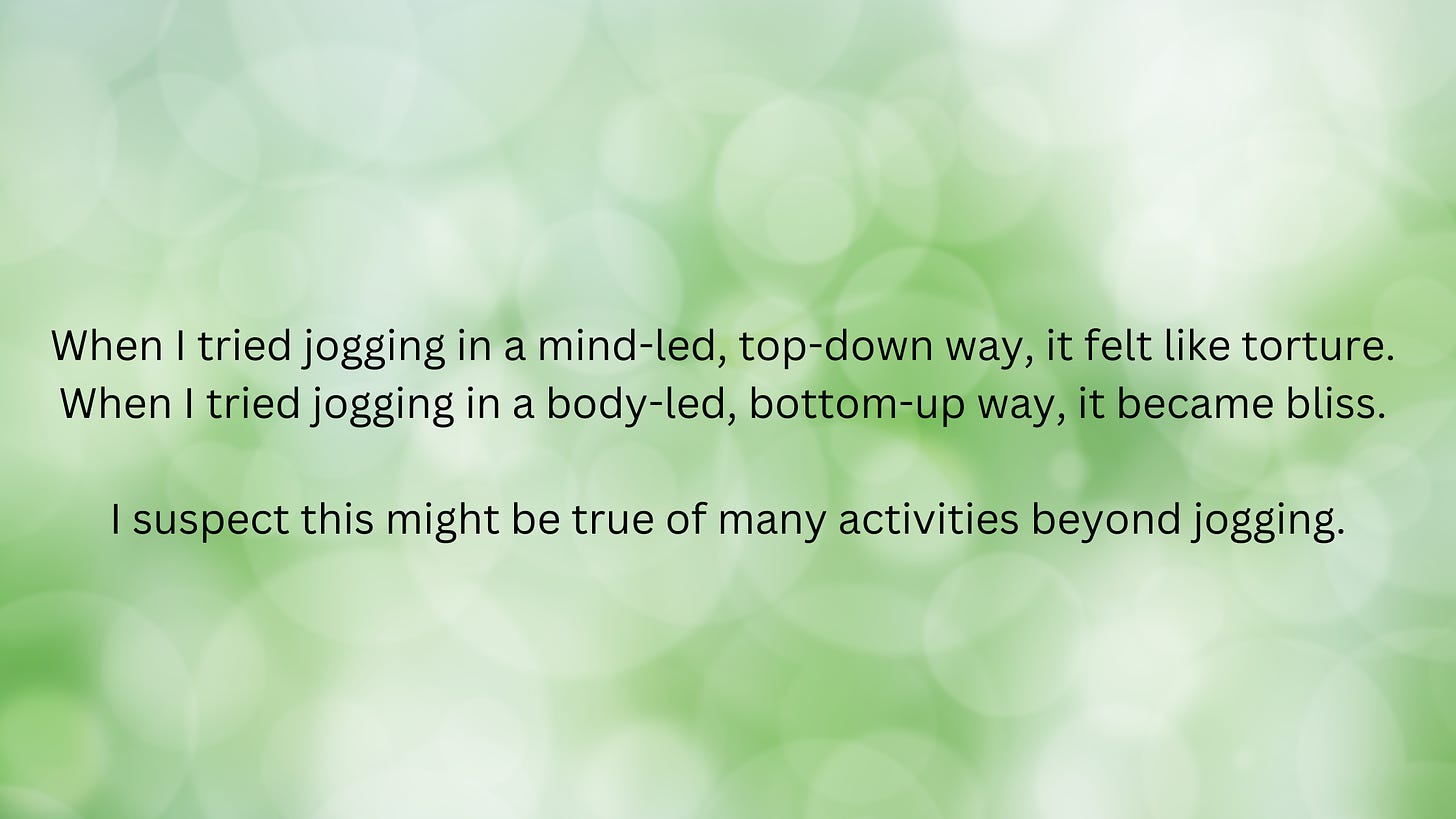 The back ground is light green and white bokeh. The foreground has black text that says, "When I tried jogging in a mind-led, top-down way, it felt like torture. When I tried jogging in a body-led, bottom-up way, it became bliss. I suspect this might be true of many activities beyond jogging."
