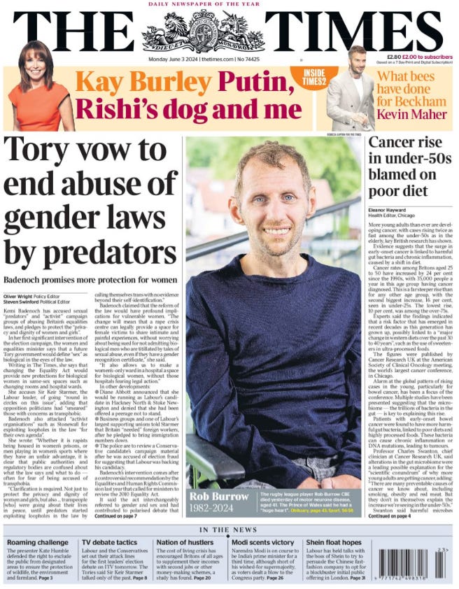 Tory vow to end abuse of gender laws by predators Badenoch promises more protection for women Oliver Wright - Policy Editor, Steven Swinford - Political Editor Kemi Badenoch has accused sexual “predators” and “activist” campaign groups of abusing Britain’s equalities laws, and pledges to protect the “privacy and dignity of women and girls”.  In her first significant intervention of the election campaign, the women and equalities minister says that a future Tory government would define “sex” as biological in the eyes of the law.  Writing in The Times, she says that changing the Equality Act would provide new protections for biological women in same-sex spaces such as changing rooms and hospital wards.  She accuses Sir Keir Starmer, the Labour leader, of going “round in circles on this issue”, adding that opposition politicians had “smeared” those with concerns as transphobic.  Badenoch also attacked “activist organisations” such as Stonewall for exploiting loopholes in the law “for their own agenda”.  She wrote: “Whether it is rapists being housed in women’s prisons, or men playing in women’s sports where they have an unfair advantage, it is clear that public authorities and regulatory bodies are confused about what the law says and what to do — often for fear of being accused of transphobia.  “Clarification is required. Not just to protect the privacy and dignity of women and girls, but also … transpeople [who] were going about their lives in peace, until predators started exploiting loopholes in the law by calling themselves trans with no evidence beyond their self-identification.”  Badenoch claimed that the reform of the law would have profound implications for vulnerable women. “The change will mean that a rape crisis centre can legally provide a space for female victims to share intimate and painful experiences, without worrying about being sued for not admitting biological men who are titillated by tales of sexual abuse, even if they have a gender recognition certificate,” she said.  “It also allows us to make a women’s-only ward in a hospital a space for biological women, without those hospitals fearing legal action.”  In other developments:  ● Diane Abbott announced that she would be running as Labour’s candidate in Hackney North & Stoke Newington and denied that she had been offered a peerage not to stand.  ● Business groups and one of Labour’s largest supporting unions told Starmer that Britain “needed” foreign workers, after he pledged to bring immigration numbers down.  ● The police are to review a Conservative candidate’s campaign material after he was accused of election fraud for suggesting that Labour was backing his candidacy.  Badenoch’s intervention comes after a controversial recommendation by the Equalities and Human Rights Commission last year that called for ministers to review the 2010 Equality Act.  It said the act interchangeably referred to gender and sex and had contributed to polarised debate that pitted women’s rights against the rights of trans people. It argued that the act should be amended to explicitly define sex as “biological sex” to bring “greater legal clarity” and ensure single-sex spaces could only be accessed by “biological women”.  Badenoch has said that she agreed with the EHRC’s recommendations but the government had failed to bring forward legislation to make the change before Rishi Sunak called the general election.  The prime minister said he fully backed the change and that the Conservatives were taking an “evidencebased” approach to the issue. “The safety of women and girls is too important to allow the current confusion around definitions of sex and gender to persist,” he said. “The Conservatives believe that making this change in law will enhance protections in a way that respects the privacy and dignity of everyone in society.”  In her article Badenoch also revealed that a future Tory government would legislate to strip the Scottish parliament of its powers to legislate on issues surrounding gender recognition. The Scottish parliament passed a bill promoted by the SNP to make it easier for transgender people in Scotland to get gender recognition certificates than it is in England and Wales. Alister Jack, the Scottish secretary, blocked the reforms, invoking Section 35 of the Scotland Act for the first time, claiming it interfered with UK-wide equalities legislation.  In December, the Court of Session ruled that the action was lawful, despite a challenge from the Scottish government. Badenoch wrote: “On fundamental matters of personal identity there should be one approach throughout the United Kingdom.”  Badenoch said she hoped the change would prevent a repeat of cases such as that of a woman raped by a man presenting as a woman, who followed her into female lavatories. “She is one of many women who write to me every week, asking that we do more to defend single-sex spaces,” Badenoch wrote.