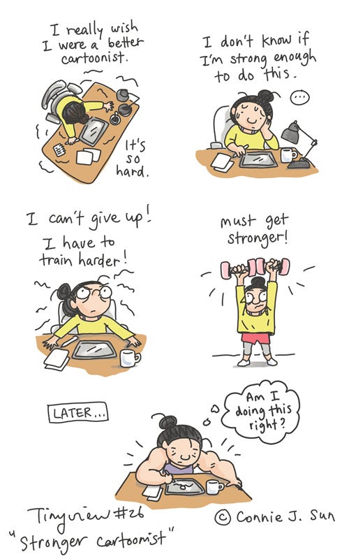 Stronger Cartoonist (Tinyview #26) 5-panel comic of a girl with a bun at a drawing table. Panel 1, overhead shot: "I really wish I were a better cartoonist. It's so hard." Panel 2, medium shot of the girl at her desk, looking mildly stressed. Text reads, "I don't know if I'm strong enough to do this." After a beat, panel 3 shows her determined face: "I can't give up! I have to try harder!" Panel 4 is a humorous illustration of the girl in shorts, lifting pink dumbbells. Text reads, "Must get stronger!" Panel 5 shows her "later," back at her desk, with bodybuilder arms, drawing pensively. Thought bubble: "Am I doing this right?" Original comic series by Connie Sun, cartoonconnie, for Tinyview