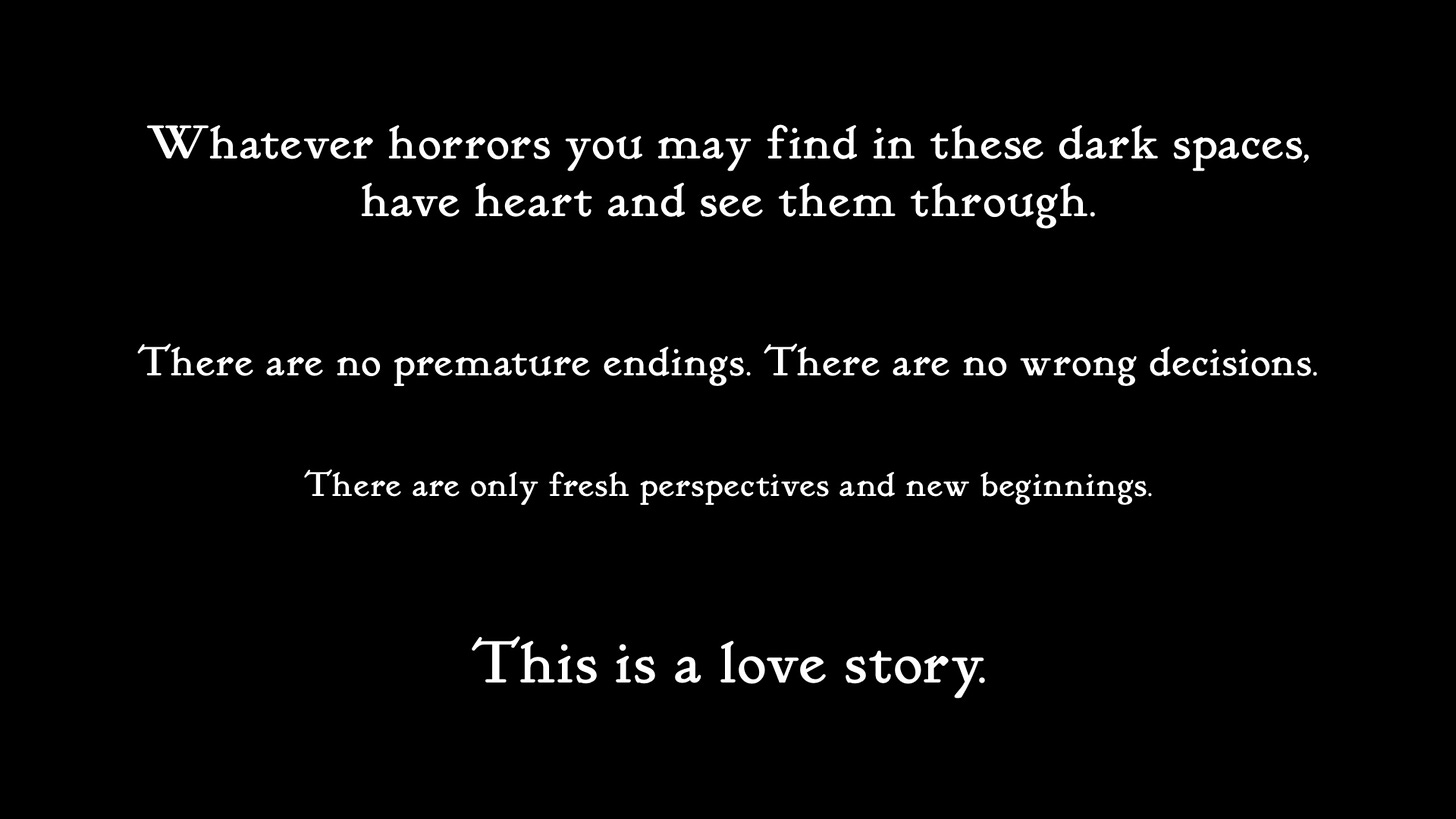 "Whatever horrors you may find these dark spaces, have heart and see them through. There are no premature endings. There are no wrong decisions. There are only fresh perspectives and new beginnings. This is a love story.