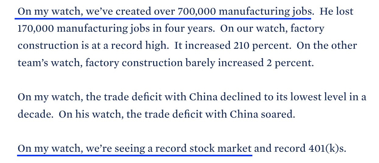 On my watch, we’ve created over 700,000 manufacturing jobs.  He lost 170,000 manufacturing jobs in four years.  On our watch, factory construction is at a record high.  It increased 210 percent.  On the other team’s watch, factory construction barely increased 2 percent. 

On my watch, the trade deficit with China declined to its lowest level in a decade.  On his watch, the trade deficit with China soared. 

On my watch, we’re seeing a record stock market and record 401(k)s. 