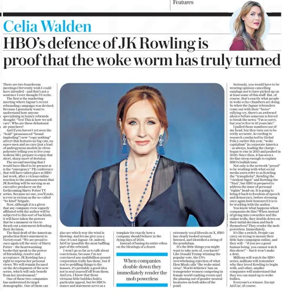 HBO’s defence of JK Rowling is proof that the woke worm has truly turned The Daily Telegraph26 Nov 2024Celia Walden  There are two boardroom meetings I fervently wish I could have attended – and that’s not a sentence I ever thought I’d write.  The first is the marketing meeting where Jaguar’s recent rebranding campaign was devised. Because I genuinely want to understand how anyone specialising in luxury rebrands thought: “Yes! This is how we sell cars”. Who are these delusional air-punchers?  And if you haven’t yet seen the “bold” (pronounced “brand imploding”) new “copy nothing” advert that features no big cats, no suave men and no cars ( just a load of androgynous models in citrus polyester telling you to live your wokeist life), prepare to enjoy that short, sharp snort of derision.  The second meeting that I would have liked to be present at is the “emergency” PR conference that will have taken place at HBO last week, after a vicious online reaction to the announcement that JK Rowling will be serving as an executive producer on the forthcoming Harry Potter TV series. Because no one, you’ll note, is ever as vicious as the so-called “be kind” brigade.  Now, although it is a given that any company even vaguely affiliated with the author will be subjected to this sort of backlash, it will have taken the powers that be a moment or two to thrash out a statement defending their decision.  The final draft of the American production firm’s statement to Variety read: “We are proud to once again tell the story of Harry Potter – the heartwarming books that speak to the power of friendship, resolve and acceptance. JK Rowling has a right to express her personal views. We will remain focused on the development of the new series, which will only benefit from her involvement.”  One of these two companies has understood its target demographic. One of them can also see which way the wind is blowing. And let me give you a clue: it’s not Jaguar. Or, indeed, JaGUar (possibly the most baffling part of the rebrand).  I won’t go so far as to talk about convictions, because I’m not convinced any multibillion-pound corporation really has those, but if you’re peddling things to the masses, it’s probably a good idea not to seal yourself off from them. And yes, I know that those virtuous little bubbles hold a particular appeal, but let HBO’s stance and statement serve as a template for exactly how a company should behave in the dying days of 2024.  Instead of basing its entire ethos on the bleatings of a dozen extremely vocal liberals on X, HBO has clearly looked around, listened, and identified a swing of the pendulum.  It’s the little things you might want to take note of, you know? Like Donald Trump winning the popular vote, the US’s overwhelming rejection of what Elon Musk calls “the woke mind virus”, World Athletics’ ban on transgender women competing in female world-ranking events and the phasing out of gender-neutral lavatories on both sides of the pond.  Seriously, you would have to be wearing opinion-cancelling earplugs not to have picked up on at least some of this stuff. But, of course, that’s exactly what people in woke echo-chambers are doing. So when the Jaguar rebranders come out with their “brave” rallying cry, there’s an awkward silence before someone is forced to break the news: “I’m so sorry, but you’re five to 10 years late”.  I pulled those numbers out of my head, but they turn out to be eerily accurate. According to research conducted by Global Policy earlier this year, “woke capitalism” in corporate America – as always, leading the charge – began to rise in 2015 and peaked in 2020. Since then, it has seen a decline steep enough to explain HBO’s bullish tone.  Not only is the network “proud” to be working with what social media users refer to as Rowling the “transphobe”, Rowling the “virulent bigot” and Rowling the “Nazi”, but HBO is prepared to address the issue of personal “rights” head-on. It is going to bring it back to freedom of speech and democracy, before stressing once again how honoured it is to be working with the author.  You know what happens when companies do this? When instead of giving into cowardice and the online trolls, they double down on their initial decision and back themselves? They render the mob powerless. Immediately.  It’s like a switch. People can carry on trying to mount their little hate campaigns online, and they will – “if you are a good human being, you cannot watch this show!” – but it won’t make a dent.  Millions will watch the HBO series, millions will remember why they loved Rowling to begin with, and other, smaller companies will understand that they too can stand up to woke bullies.  Everyone’s a winner. Except JaGUar, of course.  When companies double down they immediately render the mob powerless  Article Name:HBO’s defence of JK Rowling is proof that the woke worm has truly turned Publication:The Daily Telegraph Author:Celia Walden Start Page:7 End Page:7