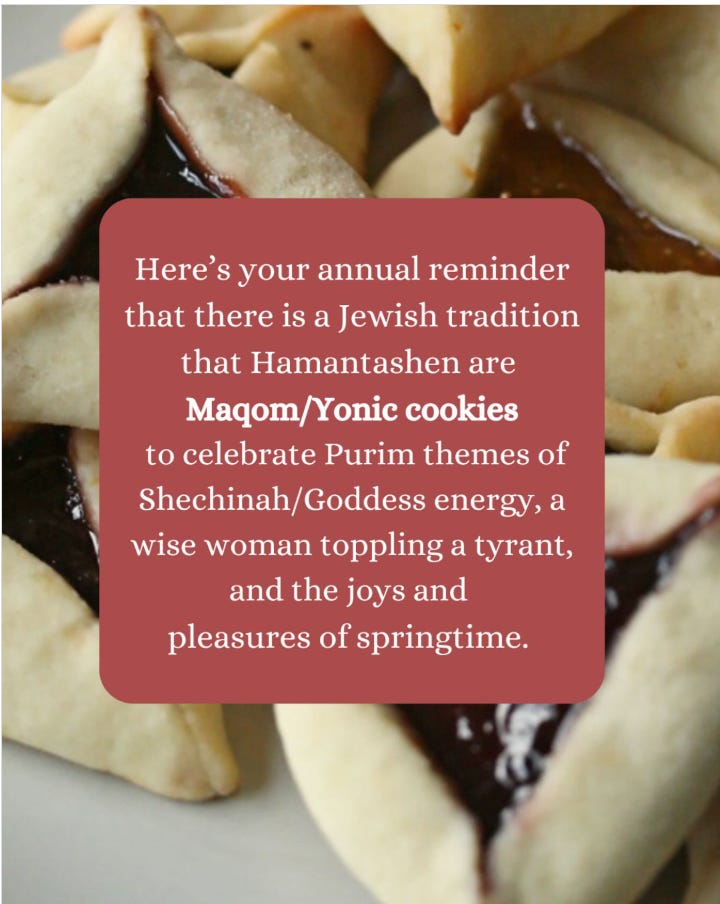 A close-up of triangular hamantaschen cookies with dark filling, with a text overlay that reads: “Here’s your annual reminder that there is a Jewish tradition that Hamantashen are Maqom/Yonic cookies to celebrate Purim themes of Shechinah/Goddess energy, a wise woman toppling a tyrant, and the joys and pleasures of springtime.” The cookies are golden-brown with crimped edges.