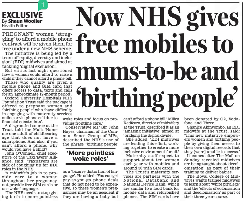 EXCLUSIVE Now NHS gives free mobiles to mums-to-be and ‘birthing people’ Daily Mail25 Jan 2025By Shaun Wooller Health Editor PREGNANT women ‘struggling’ to afford a mobile phone contract will be given them for free under a new NHS scheme.  The initiative is being led by a team of ‘equity, diversity and inclusion’ (EDI) midwives and aimed at tackling ‘digital exclusion’.  But critics last night questioned how a woman could afford to raise a child if they cannot afford a phone bill.  Those who qualify are given a mobile phone and SIM card that offers access to data, texts and calls for an ‘approximate 12-month period’.  Oxford University Hospitals NHS Foundation Trust said the package is offered to pregnant women and ‘birthing people’ who ‘have difficulty in engaging with maternity services online or via phone call due to woke roles and focus on providing financial constraints’. frontline care.’  A disgruntled source at the Conservative MP Sir John Trust told the Mail: ‘Name  Hayes, chairman of the Common me one adult of childbearing age that does not have a Sense Group of MPs, smartphone. And also, if you described the NHS’s use of can’t afford a phone, why the phrase ‘birthing people’ would you have a child?’  John O’Connell, chief executive of the TaxPayers’ Alliance, said: ‘Taxpayers are sick of coughing up for EDI roles in the NHS.  ‘A midwife’s job is to provide care to a woman throughout her pregnancy, not provide free SIM cards or use woke language.  ‘The NHS needs to stop giving birth to more pointless  ‘More pointless woke roles’  as a ‘bizarre distortion of language’. He added: ‘You can get pay-as-you-go phone deals that do not need to be expensive, so these women’s pregnancies may be an accident if they are having a baby but can’t afford a phone bill.’ Milica Redfearn, director of midwifery at the Trust, described it as an ‘amazing initiative’ aimed at ‘bridging the digital divide’.  She added: ‘EDI midwives are leading this effort, working together to create a more inclusive environment for all.’  Maternity staff expect to support about ten women each year with mobiles and around 50 with SIM cards.  The Trust’s maternity services are partners with the National Databank and National Device Bank, which are similar to a food bank for mobile data and refurbished phones. The SIM cards have been donated by O2, Vodafone, and Three.  Shanice Akinyombo, an EDI midwife at the Trust, said: ‘This new initiative empowers women and birthing people by giving them access to their own digital records that they [were] unable to access.’  It comes after The Mail on Sunday revealed midwives are being taught about ‘decolonisation’ as part of their training to deliver babies.  The Royal College of Midwives wants trainee midwives to learn about ‘white privilege’ and the ‘effects of colonisation and decolonisation’ as part of their three-year course.  Article Name:EXCLUSIVE Now NHS gives free mobiles to mums-to-be and ‘birthing people’ Publication:Daily Mail Author:By Shaun Wooller Health Editor Start Page:31 End Page:31