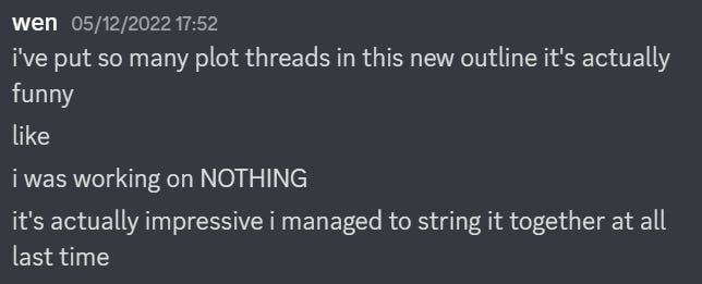 a discord screenshot reading: i've put in so many new plot threads in this new outline that it's actually funny like i was working on nothing it's actually impressive i managed to string it together at all last time