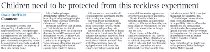 Children need to be protected from this reckless experiment Comment Rosie Duffield It is universally accepted that safeguarding is fundamental to a responsible society. These principles are enshrined in law and applicable to all organisations and functions relating to children. There is never a good reason why safeguarding should be compromised, especially in school, where children spend the majority of their time outside home. Policy Exchange’s report demonstrates that there is a mass breaching of safeguarding principles when it comes to gender-distressed children and their peers. The rising number of such children, and their treatment in clinical settings, is being given the attention it deserves. In an NHS-commissioned independent review, Dr Hilary Cass found the Tavistock gender clinic in London to be adopting an “unquestioning, affirmative approach” without exploring other factors causing these children’s distress. Affirmation as a one-size-fits-all solution has been discredited and the clinic is being shut down. However, Policy Exchange has revealed that the same approach is being facilitated in schools, which breaks every safeguarding rule. Schools have no authority to decide whether social transition is the right outcome for a gender-distressed child. Safeguarding principles are there to protect both children and staff: they protect teachers from being illequipped to deal with issues that require external specialisms, and ensure children receive appropriate service provision as soon as possible. Gender identity beliefs are contested and based on unscientific notions, yet this report shows they are being taught in relationships, sex and health education classes as though they are facts. Times readers will be all too familiar with reports of this. Schools seem unaware of their obligations to be politically impartial. Encouraging children to believe that their transient ideas about themselves are more determinative of their identity than their chromosomal DNA is not just misleading, but dangerous too. This vital report demonstrates there to be a fundamental incompatibility between affirmative practice and the safeguarding principles schools are required to uphold. It is time for the government to clamp down on the systemic failure of the school system to protect children from this reckless experiment. Rosie Duffield is MP for Canterbury and co-patron of Policy Exchange’s Biology Matters project