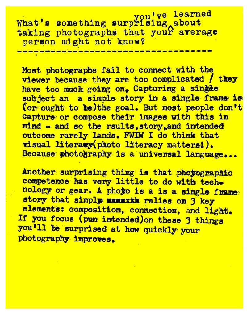 What's something surprising you've learned about taking photographs that your average person might not know?  Most photographs fail to connect with the viewer because they are too complicated / they have too much going on, Capturing a single subject in a simple story in a single frame is (or ought to be) the goal. But most people don't capture or compose their images with this in mind - and so the results, story, and intended outcome rarely lands. FWIW I do think that visual literary (photo literacy matters!). Because photography is a universal language...   Another surprising thing is that photographic competence has very little to do with technology or gear. A photo is a is a single frame: story that simply relies on 3 key elements: composition, connection, and light. If you focus (pun intended)on these 3 things you'll be surprised at how quickly your photography improves.