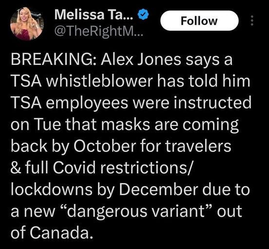 May be a graphic of 1 person and text that says '8:37× 8:37 54% 54% Post Top Blog Sites reposted Melissa Ta... heRightM.. Follow BREAKING: Alex Jones says a TSA whistleblower has told him TSA employees were instructed on Tue that masks are coming back by October for travelers & full Covid restrictions/ lockdowns by December due to a new "dangerous variant out of Canada. INHO WARS Post your Û rep'