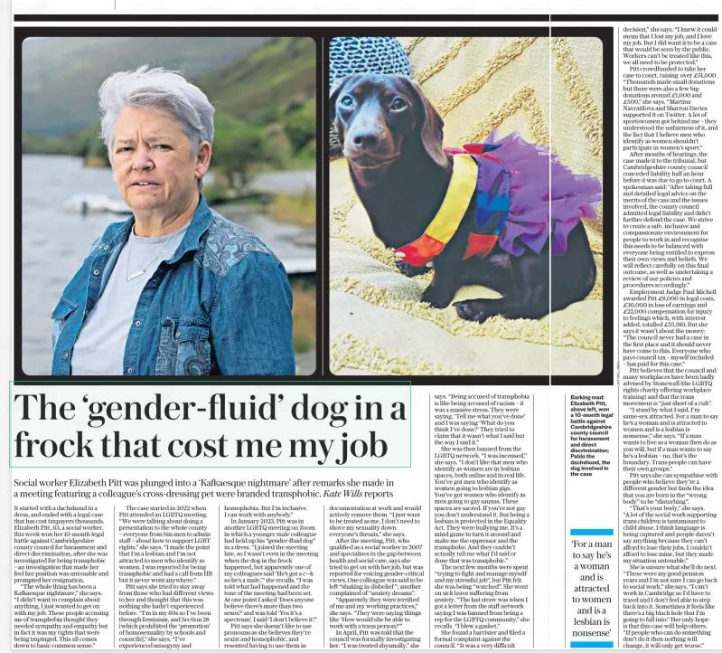 The ‘gender-fluid’ dog in a frock that cost me my job Social worker Elizabeth Pitt was plunged into a ‘Kafkaesque nightmare’ after remarks she made in a meeting featuring a colleague’s cross-dressing pet were branded transphobic. Kate Wills reports The Daily Telegraph19 Sep 2024  It started with a dachshund in a dress, and ended with a legal case that has cost taxpayers thousands. Elizabeth Pitt, 63, a social worker, this week won her 10-month legal battle against Cambridgeshire county council for harassment and direct discrimination, after she was investigated for being transphobic – an investigation that made her feel her position was untenable and prompted her resignation.  “The whole thing has been a Kafkaesque nightmare,” she says. “I didn’t want to complain about anything, I just wanted to get on with my job. These people accusing me of transphobia thought they needed sympathy and empathy but in fact it was my rights that were being impinged. This all comes down to basic common sense.”  The case started in 2022 when Pitt attended an LGBTQ meeting. “We were talking about doing a presentation to the whole county – everyone from bin men to admin staff – about how to support LGBT rights,” she says. “I made the point that I’m a lesbian and I’m not attracted to men who identify as women. I was reported for being transphobic and had a call from HR but it never went anywhere.”  Pitt says she tried to stay away from those who had different views to her and thought that this was nothing she hadn’t experienced before. “I’m in my 60s so I’ve been through feminism, and Section 28 [which prohibited the ‘promotion’ of homosexuality by schools and councils],” she says. “I’ve experienced misogyny and homophobia. But I’m inclusive. I can work with anybody.”  In January 2023, Pitt was in another LGBTQ meeting on Zoom in which a younger male colleague had held up his “gender-fluid dog” in a dress. “I joined the meeting late, so I wasn’t even in the meeting when the dog in the frock happened, but apparently one of my colleagues said ‘He’s got a c--k so he’s a male,’” she recalls. “I was told what had happened and the tone of the meeting had been set. At one point I asked ‘Does anyone believe there’s more than two sexes?’ and was told ‘Yes it’s a spectrum’. I said ‘I don’t believe it’.”  Pitt says she doesn’t like to use pronouns as she believes they’re sexist and homophobic, and resented having to use them in documentation at work and would actively remove them. “I just want to be treated as me, I don’t need to shove my sexuality down everyone’s throats,” she says.  After the meeting, Pitt, who qualified as a social worker in 2007 and specialises in the gap between health and social care, says she tried to get on with her job, but was reported for voicing gender-critical views. One colleague was said to be left “shaking in disbelief ”; another complained of “anxiety dreams”.  “Apparently they were terrified of me and my working practices,” she says. “They were saying things like ‘How would she be able to work with a trans person?’”  In April, Pitt was told that the council was formally investigating her. “I was treated abysmally,” she says. “Being accused of transphobia is like being accused of racism – it was a massive stress. They were saying, ‘Tell me what you’ve done’ and I was saying ‘What do you think I’ve done?’ They tried to claim that it wasn’t what I said but the way I said it.”  She was then banned from the LGBTQ network. “I was incensed,” she says. “I don’t like that men who identify as women are in lesbian spaces, both online and in real life. You’ve got men who identify as women going to lesbian gigs. You’ve got women who identify as men going to gay saunas. These spaces are sacred. If you’re not gay you don’t understand it. But being a lesbian is protected in the Equality Act. They were bullying me. It’s a mind game to turn it around and make me the oppressor and the transphobe. And they couldn’t actually tell me what I’d said or done that was transphobic.”  The next few months were spent “trying to fight and manage myself and my stressful job”, but Pitt felt she was being “watched”. She went on sick leave suffering from anxiety. “The last straw was when I got a letter from the staff network saying I was banned from being a rep for the LGBTQ community,” she recalls. “I blew a gasket.”  She found a barrister and filed a formal complaint against the council. “It was a very difficult  decision,” she says. “I knew it could mean that I lost my job, and I love my job. But I did want it to be a case that would be seen by the public. Workers can’t be treated like this, we all need to be protected.”  Pitt crowdfunded to take her case to court, raising over £51,000. “Thousands made small donations but there were also a few big donations around £1,000 and £500,” she says. “Martina Navratilova and Sharron Davies supported it on Twitter. A lot of sportswomen got behind me – they understood the unfairness of it, and the fact that I believe men who identify as women shouldn’t participate in women’s sport.”  After months of hearings, the case made it to the tribunal, but Cambridgeshire county council conceded liability half an hour before it was due to go to court. A spokesman said: “After taking full and detailed legal advice on the merits of the case and the issues involved, the county council admitted legal liability and didn’t further defend the case. We strive to create a safe, inclusive and compassionate environment for people to work in and recognise this needs to be balanced with everyone being entitled to express their own views and beliefs. We will reflect carefully on this final outcome, as well as undertaking a review of our policies and procedures accordingly.”  Employment Judge Paul Michell awarded Pitt £8,000 in legal costs, £30,000 in loss of earnings and £22,000 compensation for injury to feelings which, with interest added, totalled £55,910. But she says it wasn’t about the money: “The council never had a case in the first place and it should never have come to this. Everyone who pays council tax – myself included – has paid for this case.”  Pitt believes that the council and many workplaces have been badly advised by Stonewall (the LGBTQ rights charity offering workplace training) and that the trans movement is “just short of a cult”.  “I stand by what I said. I’m same-sex attracted. For a man to say he’s a woman and is attracted to women and is a lesbian is nonsense,” she says. “If a man wants to live as a woman then do as you will, but if a man wants to say he’s a lesbian – no, that’s the boundary. Trans people can have their own groups.”  Pitt says she can sympathise with people who believe they’re a different gender but finds the idea that you are born in the “wrong body” to be “disturbing”.  “That’s your body,” she says. “A lot of the social work supporting trans children is tantamount to child abuse. I think language is being captured and people daren’t say anything because they can’t afford to lose their jobs. I couldn’t afford to lose mine, but they made my situation untenable.”  She is unsure what she’ll do next. “These were my good pension years and I’m not sure I can go back to social work,” she says. “I can’t work in Cambridge so I’d have to travel and I don’t feel able to step back into it. Sometimes it feels like there’s a big black hole that I’m going to fall into.” Her only hope is that this case will help others. “If people who can do something don’t do it then nothing will change, it will only get worse.”  ‘For a man to say he’s a woman and is attracted to women and is a lesbian is nonsense’  Article Name:The ‘gender-fluid’ dog in a frock that cost me my job Publication:The Daily Telegraph Start Page:4 End Page:4