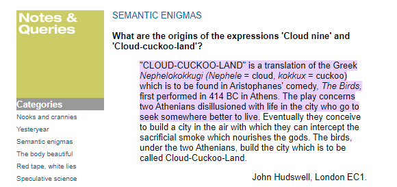 SEMANTIC ENIGMAS  What are the origins of the expressions 'Cloud nine' and 'Cloud-cuckoo-land'? "CLOUD-CUCKOO-LAND" is a translation of the Greek Nephelokokkugi (Nephele = cloud, kokkux = cuckoo) which is to be found in Aristophanes' comedy, The Birds, first performed in 414 BC in Athens. The play concerns two Athenians disillusioned with life in the city who go to seek somewhere better to live. Eventually they conceive to build a city in the air with which they can intercept the sacrificial smoke which nourishes the gods. The birds, under the two Athenians, build the city which is to be called Cloud-Cuckoo-Land. John Hudswell, London EC1
