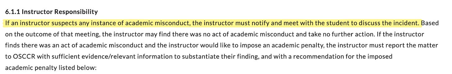 If an instructor suspects any instance of academic misconduct, the instructor must notify and meet with the student to discuss the incident. Based on the outcome of that meeting, the instructor may find there was no act of academic misconduct and take no further action. If the instructor finds there was an act of academic misconduct and the instructor would like to impose an academic penalty, the instructor must report the matter to OSCCR with sufficient evidence/relevant information to substantiate their finding, and with a recommendation for the imposed academic penalty listed belo