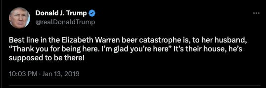 Trump Tweet: Best line in the Elizabeth Warren beer catastrophe is, to her husband, “Thank you for being here. I’m glad you’re here” It’s their house, he’s supposed to be there!