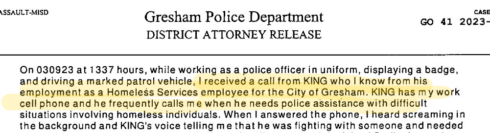 Screenshot from police report: On 030923 at 1337 hours, while working as a police officer in uniform, displaying a badge and driving a marked patrol vehicle I received a call from King who I  know from his employment as a Homeless Services employee for the City of Gresham. King has my work cell phone and he frequently calls me when he needs police assistance with difficult situations involving homeless individuals. When I answered the phone, I heard screaming in the background and King’s voice telling me that he was fighting with someone and need… screenshot ends