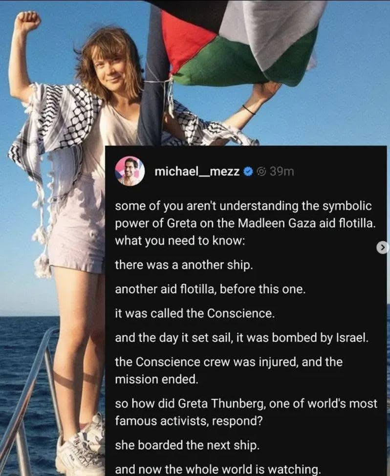 Image Image with a picture of Greta Thunberg with a Palestinian kuffiyeh about her shoulders, next to the Palestinian flag. She is onboard the aid flotilla known as the Madleen. A summary by twitter user @michael_mezz reads: some of you aren't understanding the symbolic power of Greta on the Madleen Gaza aid flotilla. what you need to know: there was a another ship. another aid flotilla, before this one. it was called the Conscience. and the day it set sail, it was bombed by Israel. the Conscience crew was injured, and the mission ended. so how did Greta Thunberg, one of world's most famous activists, respond? she boarded the next ship. and now the whole world is watching.