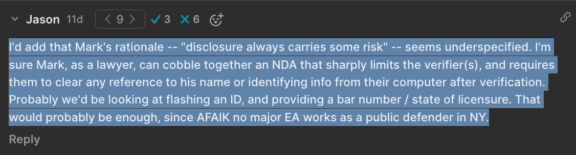 I'd add that Mark's rationale -- "disclosure always carries some risk" -- seems underspecified. I'm sure Mark, as a lawyer, can cobble together an NDA that sharply limits the verifier(s), and requires them to clear any reference to his name or identifying info from their computer after verification. Probably we'd be looking at flashing an ID, and providing a bar number / state of licensure. That would probably be enough, since AFAIK no major EA works as a public defender in NY.