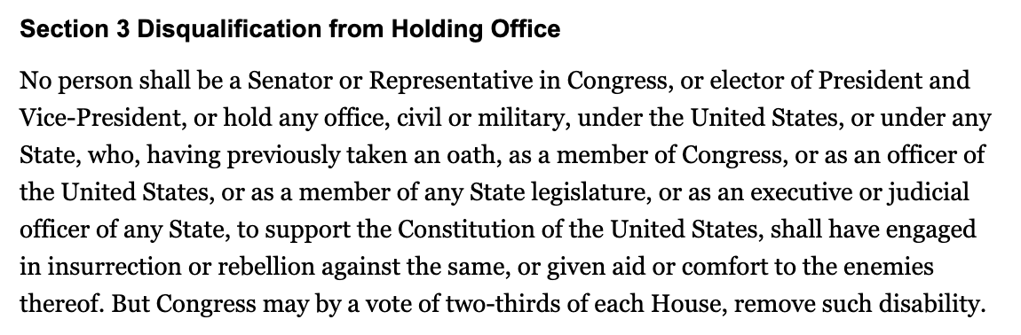 Section 3 Disqualification from Holding Office No person shall be a Senator or Representative in Congress, or elector of President and Vice-President, or hold any office, civil or military, under the United States, or under any State, who, having previously taken an oath, as a member of Congress, or as an officer of the United States, or as a member of any State legislature, or as an executive or judicial officer of any State, to support the Constitution of the United States, shall have engaged in insurrection or rebellion against the same, or given aid or comfort to the enemies thereof. But Congress may by a vote of two-thirds of each House, remove such disability