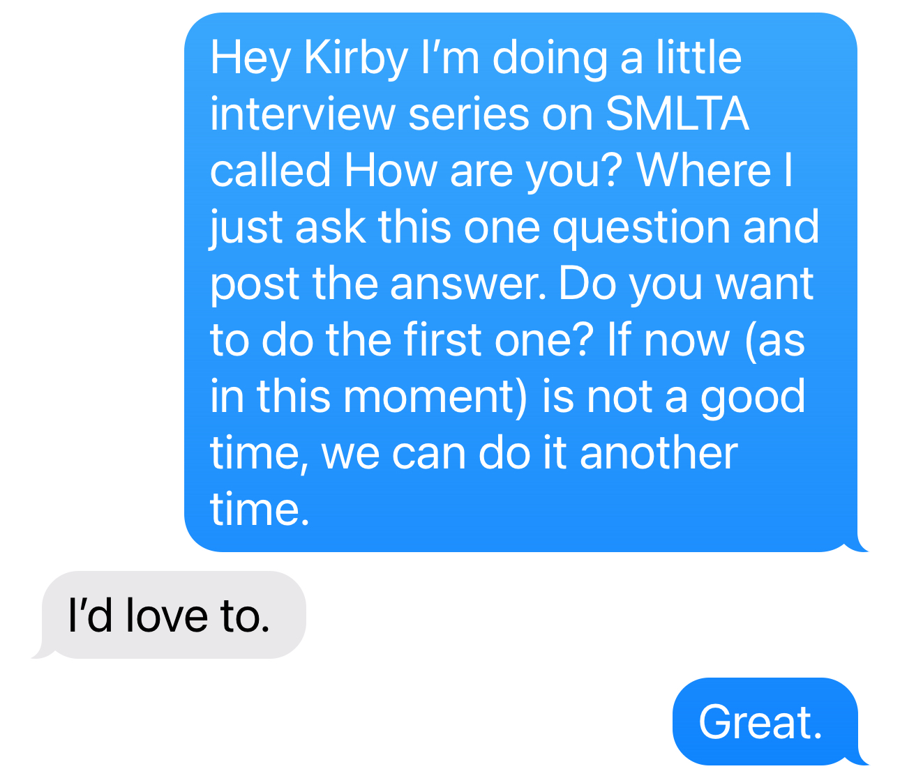 Kathryn Mockler: 	Hey Kirby I’m doing a little interview series on SMLTA called How are you? Where I just ask this one question and post the answer. Do you want to do the first one? If now (as in this moment) is not a good time, we can do it another time.  Kirby: 	I’d love to.   Kathryn Mockler: 	Great. 