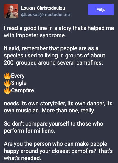 I read a good line in a story that's helped me with imposter syndrome.  It said, remember that people are as a species used to living in groups of about 200, grouped around several campfires.  🔥Every  🔥Single  🔥Campfire   needs its own storyteller, its own dancer, its own musician. More than one, really.  So don't compare yourself to those who perform for millions.  Are you the person who can make people happy around your closest campfire? That's what's needed.