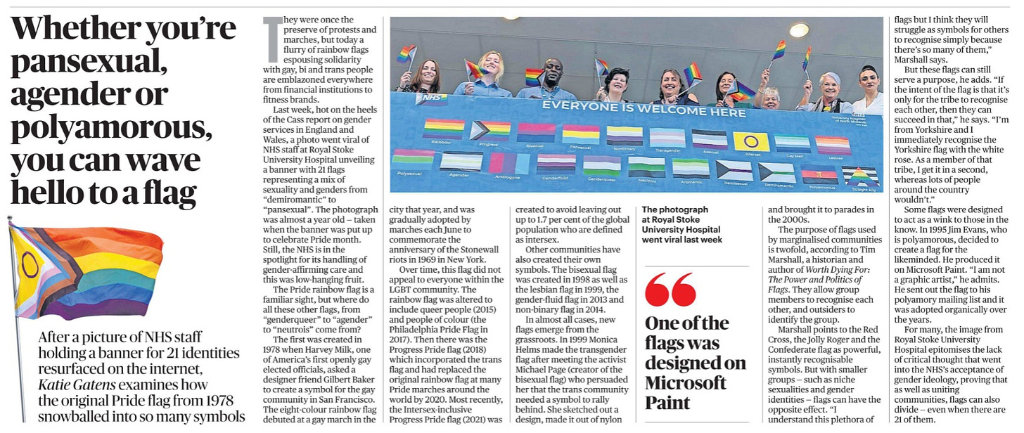 Whether you’re pansexual, agender or polyamorous, you can wave hello to a flag After a picture of NHS staff holding a banner for 21 identities resurfaced on the internet, Katie Gatens examines how the original Pride flag from 1978 snowballed into so many symbols Next image › They were once the preserve of protests and marches, but today a flurry of rainbow flags espousing solidarity with gay, bi and trans people are emblazoned everywhere from financial institutions to fitness brands. Last week, hot on the heels of the Cass report on gender services in England and Wales, a photo went viral of NHS staff at Royal Stoke University Hospital unveiling a banner with 21 flags representing a mix of sexuality and genders from “demiromantic” to “pansexual”. The photograph was almost a year old — taken when the banner was put up to celebrate Pride month. Still, the NHS is in the spotlight for its handling of gender-affirming care and this was low-hanging fruit. The Pride rainbow flag is a familiar sight, but where do all these other flags, from “genderqueer” to “agender” to “neutrois” come from? The first was created in 1978 when Harvey Milk, one of America’s first openly gay elected officials, asked a designer friend Gilbert Baker to create a symbol for the gay community in San Francisco. The eight-colour rainbow flag debuted at a gay march in the city that year, and was gradually adopted by marches each June to commemorate the anniversary of the Stonewall riots in 1969 in New York. Over time, this flag did not appeal to everyone within the LGBT community. The rainbow flag was altered to include queer people (2015) and people of colour (the Philadelphia Pride Flag in 2017). Then there was the Progress Pride flag (2018) which incorporated the trans flag and had replaced the original rainbow flag at many Pride marches around the world by 2020. Most recently, the Intersex-inclusive Progress Pride flag (2021) was created to avoid leaving out up to 1.7 per cent of the global population who are defined as intersex. Other communities have also created their own symbols. The bisexual flag was created in 1998 as well as the lesbian flag in 1999, the gender-fluid flag in 2013 and non-binary flag in 2014. In almost all cases, new flags emerge from the grassroots. In 1999 Monica Helms made the transgender flag after meeting the activist Michael Page (creator of the bisexual flag) who persuaded her that the trans community needed a symbol to rally behind. She sketched out a design, made it out of nylon and brought it to parades in the 2000s. "One of the flags was designed on Microsoft Paint The purpose of flags used by marginalised communities is twofold, according to Tim Marshall, a historian and author of Worth Dying For: The Power and Politics of Flags. They allow group members to recognise each other, and outsiders to identify the group. Marshall points to the Red Cross, the Jolly Roger and the Confederate flag as powerful, instantly recognisable symbols. But with smaller groups — such as niche sexualities and gender identities — flags can have the opposite effect. “I understand this plethora of flags but I think they will struggle as symbols for others to recognise simply because there’s so many of them,” Marshall says. But these flags can still serve a purpose, he adds. “If the intent of the flag is that it’s only for the tribe to recognise each other, then they can succeed in that,” he says. “I’m from Yorkshire and I immediately recognise the Yorkshire flag with the white rose. As a member of that tribe, I get it in a second, whereas lots of people around the country wouldn’t.” Some flags were designed to act as a wink to those in the know. In 1995 Jim Evans, who is polyamorous, decided to create a flag for the likeminded. He produced it on Microsoft Paint. “I am not a graphic artist,” he admits. He sent out the flag to his polyamory mailing list and it was adopted organically over the years. For many, the image from Royal Stoke University Hospital epitomises the lack of critical thought that went into the NHS’s acceptance of gender ideology, proving that as well as uniting communities, flags can also divide — even when there are 21 of them.