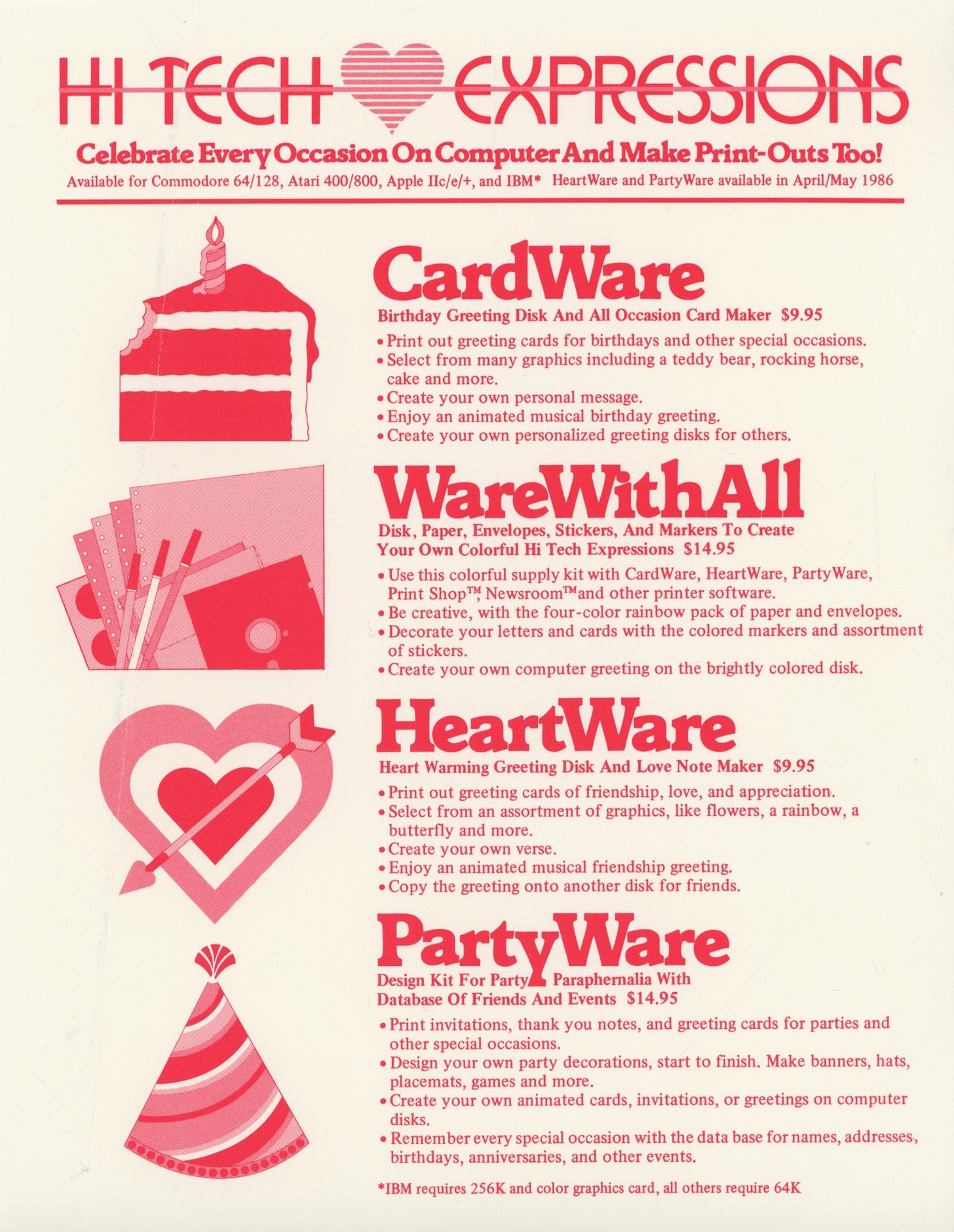 (HI TECH EXPRESSIONS LOGO - the company name linked up with a heart) Flyer advertising: Celebrate Every Occasion On Computer And Make Print-Outs Too! Available for Commodore 64/128, Atari 400/800, Apple Ilc/e/+, and IBM* HeartWare and PartyWare available in April/May 1986   (illustration of a piece of cake with a candle) CardWare  Birthday Greeting Disk And All Occasion Card Maker $9.95   (illustration of pens, paper, stickers and other stationery)  WareWithAll Disk, Paper, Envelopes, Stickers, And Markers To Create Your Own Colorful Hi Tech Expressions $14.95   (Illustration of a tricolor heart with an arrow through it)  HeartWare Heart Warming Greeting Disk And Love Note Maker $9.95  (illustration of a party hat) PartyWare Design Kit For Partys. Paraphernalia With Database Of Friends And Events $14.95 