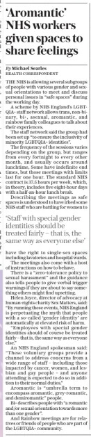 ‘Aromantic’ NHS workers given spaces to share feelings The Sunday Telegraph8 Dec 2024By Michael Searles HEALTH CORRESPONDENT THE NHS is allowing several subgroups of people with various gender and sexual orientations to meet and discuss personal issues in “safe spaces” during the working day.  A scheme by NHS England’s LGBTQIA+ staff network allows trans, non-binary, bi+, asexual, aromantic, and rainbow family colleagues to talk about their experiences.  The staff network said the group had been set up “to ensure the inclusivity of minority LGBTQIA+ identities”.  The frequency of the sessions varies depending on the group, but ranges from every fortnight to every other month, and usually occurs around lunchtime, Some have indefinite end times, but those meetings with limits last for one hour. The standard NHS contract is 37.5 hours per week, which, in theory, includes five eight-hour days with a half-an-hour lunch break.  Describing the meetings as safe spaces is understood to have irked some NHS staff who are battling for women to have the right to single-sex spaces including lavatories and hospital wards.  The meetings also come with a host of instructions on how to behave.  There is a “zero-tolerance policy to sexual harassment” and the guidance also tells people to give verbal trigger warnings if they are about to say something others might find upsetting.  Helen Joyce, director of advocacy at human-rights charity Sex Matters, said: “By running these events, NHS England is perpetuating the myth that people with a so-called ‘gender identity’ are automatically at elevated risk of harm.  “Employees with special gender identities should of course be treated fairly – that is, the same way as everyone else.”  An NHS England spokesman said: “These voluntary groups provide a channel to address concerns from a wide range of staff – including those impacted by cancer, women, and lesbian and gay people – and anyone attending is expected to do so in addition to their normal duties.”  Aromantic is “umbrella term to encompass aromantic, grey-romantic, and demiromantic” people.  Bi+ describes people with “a romantic and/or sexual orientation towards more than one gender”.  And Rainbow meetings are for relatives or friends of people who are part of the LGBTQIA+ community.  ‘Staff with special gender identities should be treated fairly – that is, the same way as everyone else’  Article Name:‘Aromantic’ NHS workers given spaces to share feelings Publication:The Sunday Telegraph Author:By Michael Searles HEALTH CORRESPONDENT Start Page:11 End Page:11