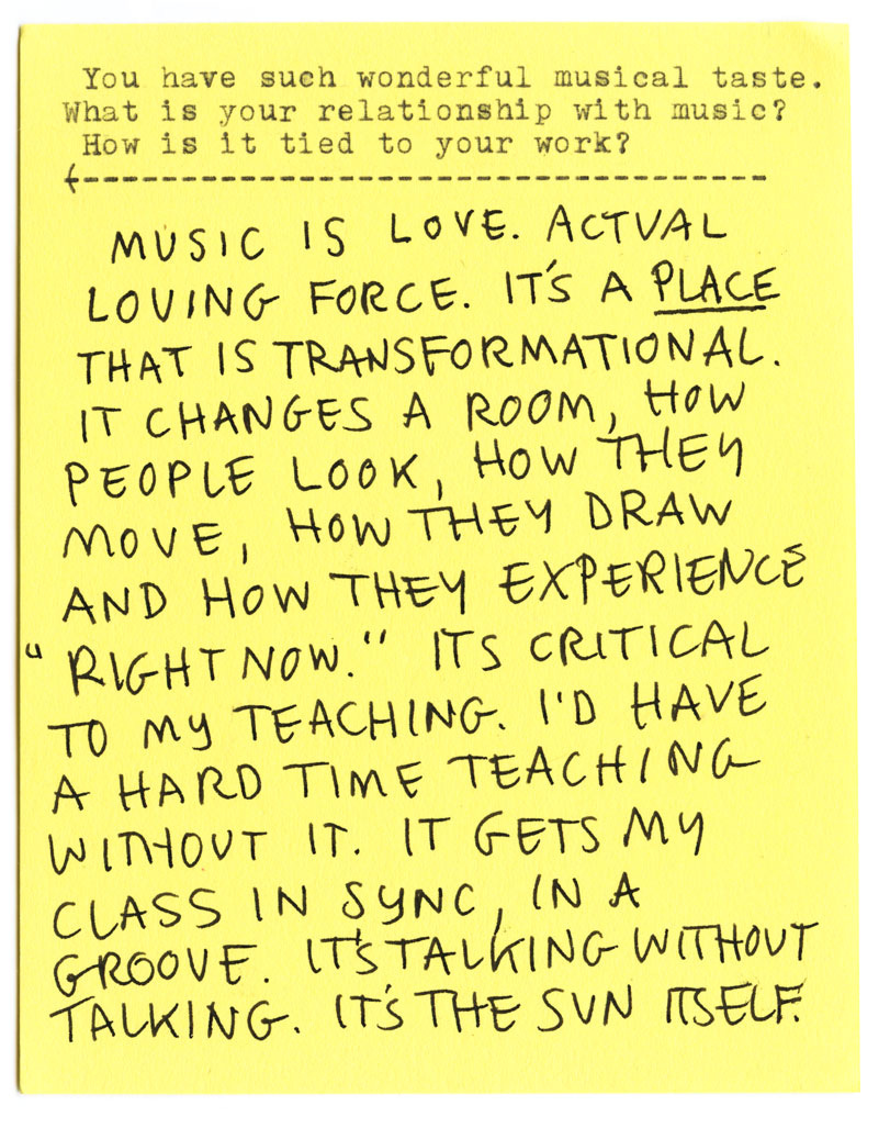 You have such wonderful musical taste. What is your relationship with music? How is it tied to your work? MUSIC IS LOVE. ACTUAL LOVING FORCE. IT'S A PLACE THAT IS TRANSFORMATIONAL. IT CHANGES A ROOM, HOW PEOPLE LOOK, HOW THEY MOVE, HOW THEY DRAW AND HOW THEY EXPERIENCE "RIGHT NOW." ITS CRITICAL TO MY TEACHING. I'D HAVE A HARD TIME TEACHING WITHOUT IT. IT GETS MY CLASS IN SYNC IN A GROOVE. IT'S TALKING WITHOUT TALKING. IT'S THE SUN ITSELF.