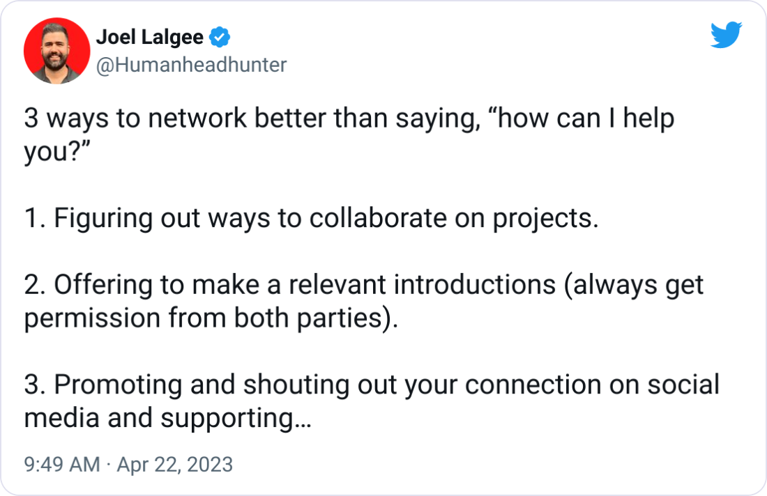 Joel Lalgee @Humanheadhunter 3 ways to network better than saying, “how can I help you?”  1. Figuring out ways to collaborate on projects.  2. Offering to make a relevant introductions (always get permission from both parties).  3. Promoting and shouting out your connection on social media and supporting their content.  Networking is about giving.