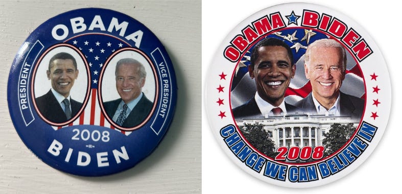 This collage shows two can campaign buttons for Barack Obama's and Joe Biden's 2008 presidential campaign. On the left is a button with a blue background over which lie photos of Obama on the left and Biden on the right, with the American flag between them. The terms "President" and "Vice President" flank Obama on the left and Biden on the right. Obama's surname appears at the top, while the year "2008" and Biden's surname appear at the bottom. On the right, this button has a white background and a smaller, circular inset. Inside this inset are photos of Obama on the left and Biden on the right, positioned above an image of the White House and the year "2008" in red letters. The American flag is this inset's background. The words "Obama * Biden" (in red letters) run along the button's top, while the slogan "Change We Can Believe In" (in blue letters) runs along the button's bottom. Four red stars each run along the button's right and left sides. This collage shows two can campaign buttons for Barack Obama's and Joe Biden's 2008 presidential campaign. On the left is a button with a blue background over which lie photos of Obama on the left and Biden on the right, with the American flag between them. The terms "President" and "Vice President" flank Obama on the left and Biden on the right. Obama's surname appears at the top, while the year "2008" and Biden's surname appear at the bottom. On the right, this button has a white background and a smaller, circular inset. Inside this inset are photos of Obama on the left and Biden on the right, positioned above an image of the White House and the year "2008" in red letters. The American flag is this inset's background. The words "Obama * Biden" (in red letters) run along the button's top, while the slogan "Change We Can Believe In" (in blue letters) runs along the button's bottom. Four red stars each run along the button's right and left sides.