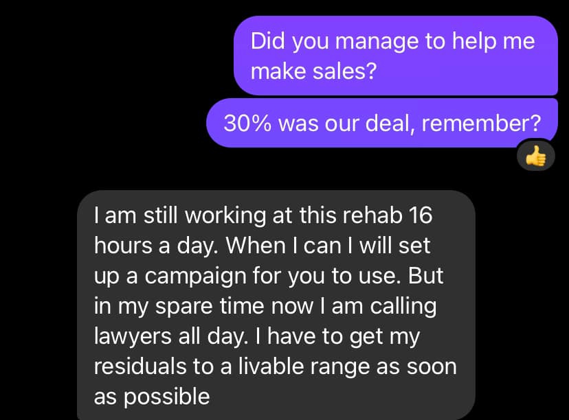 May be an image of text that says "Did you manage to help me make sales? 30% was our deal, remember? I am still working at this reha rehab 16 16 nours a day. When I can I will set up up a campaign for you to use. But in my spare time now am calling lawyers all day. I have to get my residuals to a livable range range as as possible soon"