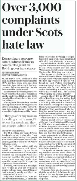Over 3,000 complaints under Scots hate law Extraordinary response comes as force dismisses complaints against JK Rowling over trans stance The Daily Telegraph3 Apr 2024By Simon Johnson Scottish political editor MORE THAN 3,000 complaints have been made to Police Scotland under the SNP’S new hate crime laws since they came into force this week, it has been reported following warnings that the force would be overwhelmed.  Calum Steele, the former general secretary of the Scottish Police Federation, said he understood that around 3,800 cases had been lodged over the previous 24 hours.  Although the force said the number of complaints was still being collated, BBC Scotland reported the extraordinary total since Monday. Critics had warned the legislation would be “weaponised” by trans activists.  But JK Rowling has warned Police Scotland against “going after” any woman for misgendering trans people after the force dismissed the first complaints against her under the SNP’S new hate crime laws.  The Harry Potter author said she hoped “every woman in Scotland” would be “reassured” by the force’s announcement that her stance was not criminal. In a challenge to Police Scotland, she said that she expected all women who expressed such views would be treated equally “irrespective of profile or financial means”.  Rowling, who lives in Edinburgh, said: “If they go after any woman for simply calling a man a man, I’ll repeat that woman’s words and they can charge us both at once.”  Only hours after the Hate Crime and Public Order (Scotland) Act came into force on Monday, Rowling posted pictures of 10 high-profile trans people and ridiculed their claims to be women. They included the “double rapist” Isla Bryson, whom she mockingly referred to as a “lovely Scottish lass”, and India Willoughby, the television personality. She then dared the force to arrest her.  Her supporters had expected that trans activists would use the legislation to lodge police complaints against her at the first opportunity. A furious Willoughby said Police Scotland’s announcement was a “joke”, before accusing the force of caving in to the author and making a “mockery of the whole hate crime Bill”. She asked: “What’s going on, Humza Yousaf?”  Joanna Cherry KC, an SNP MP and ally of Rowling, said the author had done a “great service” but warned: “It’s a little early to be sure that the zealots who wanted to weaponise aspects of this new law against women have been thwarted.” She questioned whether Rowling would have a non-crime hate incident recorded against her and challenged Police Scotland on the matter. The force declined to comment.  Humza Yousaf oversaw the passage of the hate crime legislation at Holyrood in 2021, when he was justice secretary in Nicola Sturgeon’s government. However, it did not come into force until Monday, April Fool’s Day, as Police Scotland said it needed time for training.  A person commits an offence under the Act if they communicate material, or behave in a manner, “that a reasonable person would consider to be threatening or abusive,” with the intention of stirring up hatred based on the protected characteristics.  The legislation extends long-standing offences around racist abuse to other grounds on the basis of age, disability, religion, sexual orientation or transgender identity. However, an amendment to add sex to the list of protected characteristics was voted down when the legislation was being considered at Holyrood.  Concerns have also been expressed that the legislation’s definition of a hate crime is too ambiguous, potentially leading to a “chilling” effect on freedom of speech.  ‘If they go after any woman for calling a man a man, I’ll repeat her words and they can charge us both at once’  Article Name:Over 3,000 complaints under Scots hate law Publication:The Daily Telegraph Author:By Simon Johnson Scottish political editor Start Page:6 End Page:6