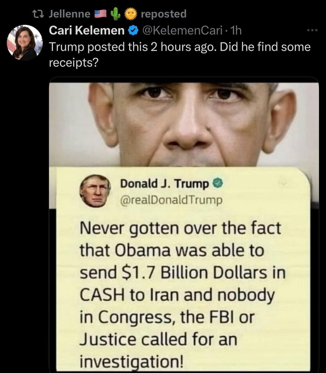 May be an image of 4 people, the Oval Office and text that says 'Jellenne reposted Cari Kelemer @KelemenCari. Trump posted this 2 hours ago. Did he find some receipts? Donald J. Trump @realDonaldTrump Never gotten over the fact that Obama was able to send $1.7 Billion Dollars in CASH to Iran and nobody in Congress, the FBI or Justice called for an investigation!'