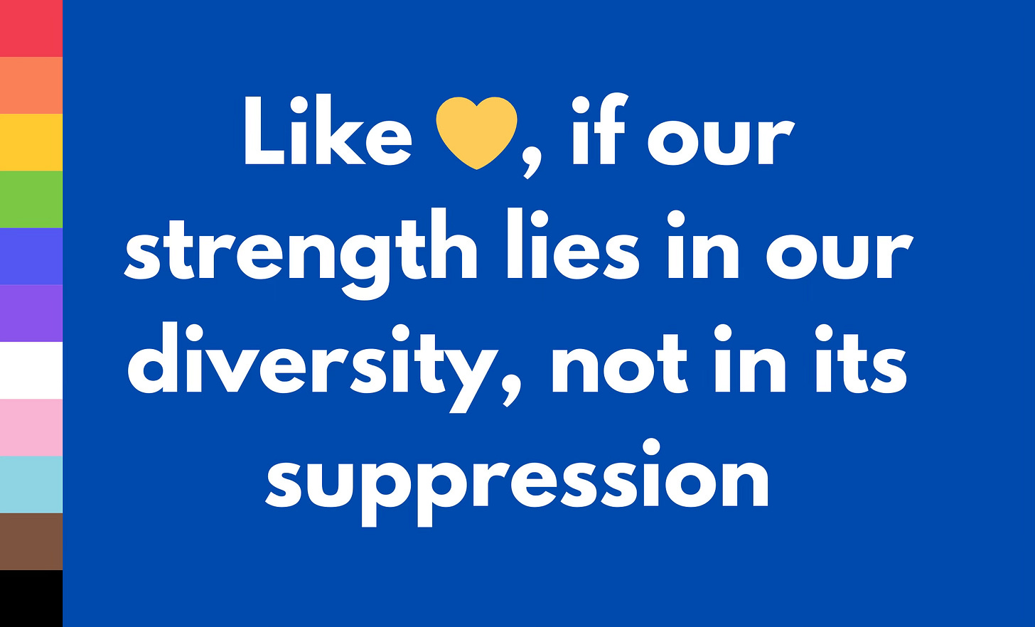 A graphic with a blue background and a vertical LGBTQ+ progress pride flag on the left. The text reads, "Like 💛, if our strength lies in our diversity, not in its suppression," in bold white font.