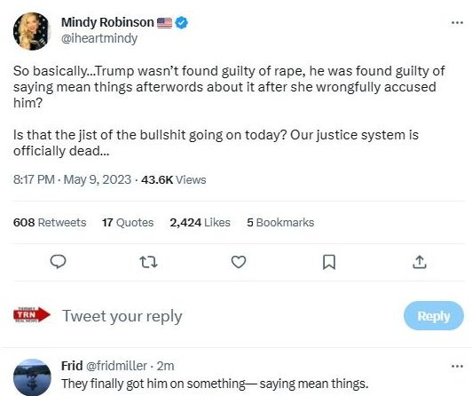 May be an image of 1 person and text that says 'Mindy Robinson @iheartmindy So basically...Tru wasn't found guilty of rape, he was found guilty of saying mean things afterwords about it after she wrongfully accused him? Is that the jist of the bullshit going on today? Our justice system is officially dead... 8:17 PM May 9, 2023 43.6K Views 608 Retweets 17 Quotes 2,424 Likes 5 Bookmarks t× TRN Tweet your reply Reply Frid @fridmiller 2m They finally got him on something saying mean things.'