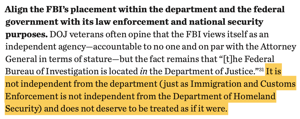 Align the FBI’s placement within the department and the federal government with its law enforcement and national security purposes. DOJ veterans often opine that the FBI views itself as an independent agency—accountable to no one and on par with the Attorney General in terms of stature—but the fact remains that “[t]he Federal Bureau of Investigation is located in the Department of Justice.”31 It is not independent from the department ( just as Immigration and Customs Enforcement is not independent from the Department of Homeland Security) and does not deserve to be treated as if it were.