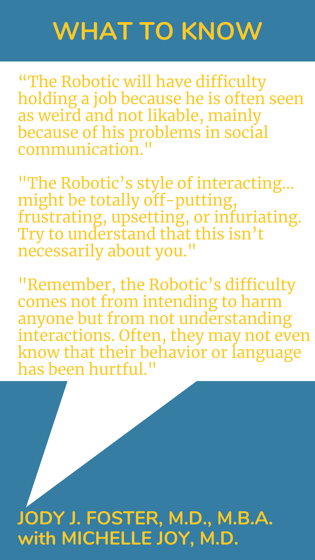 What to Know: “The Robotic will have difficulty holding a job because he is often seen as weird and not likable, mainly because of his problems in social communication. The Robotic’s style of interacting…might be totally off-putting, frustrating, upsetting, or infuriating. Try to understand that this isn’t necessarily about you. Remember, the Robotic’s difficulty comes not from intending to harm anyone but from not understanding interactions. Often, they may not even know that their behavior or language has been hurtful,” according to Dr. Jody J. Foster.