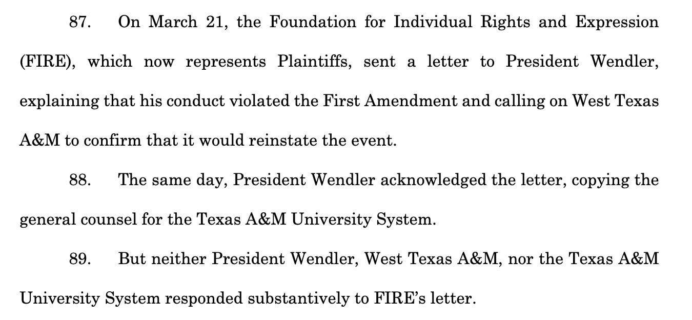 87. On March 21, the Foundation for Individual Rights and Expression (FIRE), which now represents Plaintiffs, sent a letter to President Wendler, explaining that his conduct violated the First Amendment and calling on West Texas A&M to confirm that it would reinstate the event. 88. The same day, President Wendler acknowledged the letter, copying the general counsel for the Texas A&M University System. 89. But neither President Wendler, West Texas A&M, nor the Texas A&M University System responded substantively to FIRE’s letter.