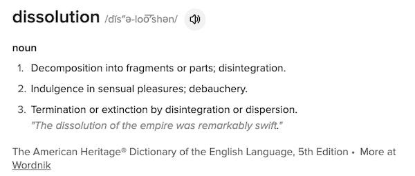 dissolution /dĭs″ə-loo͞′shən/ noun Decomposition into fragments or parts; disintegration. Indulgence in sensual pleasures; debauchery. Termination or extinction by disintegration or dispersion. "The dissolution of the empire was remarkably swift." The American Heritage® Dictionary of the English Language, 5th Edition • More at Wordnik