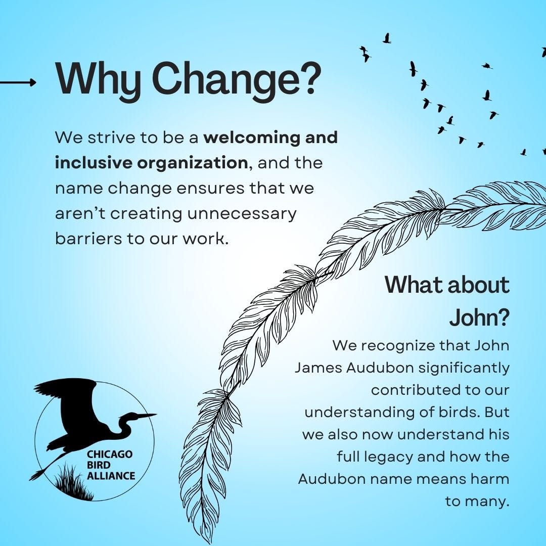 May be a graphic of text that says 'Why Change? We strive to be a welcoming and inclusive organization, and the name change ensures that we aren't creating unnecessary barriers to our work. What about John? CHICAGO BIRD ALLIANCE We recognize that John James Audubon significantly contributed to our understandino of birds. But we also now understand his full legacy and how the Audubon name means harm to many.'