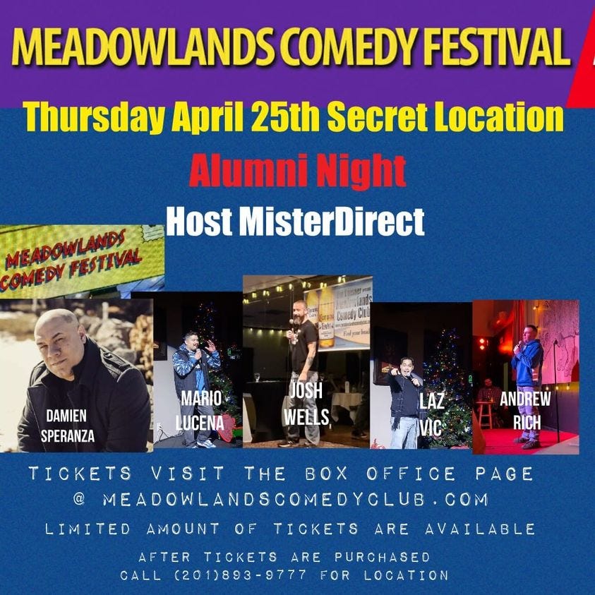 May be an image of 6 people and text that says 'MEADOWLANDS COMEDY FESTIVAL Thursday April 25th Secret Location Alumni Night Host MisterDirect MEADOWLANDS OMPyPBTЛИm FESTIVAL DAMIEN SPERANZA MARIO LUCENA JOSH WELLS, LAZ VIC ANDREW RÍCH LIMITED TICKETS VISIT THE Ox OFFICE PAGE @ MEADOWLANOSCOMEOYCLUB.C COM AVAILABLE AMOUNT OF TICKETS ARE AFTER TICKETS ARE PURCHASED CALL (201)893-9777 FOR LOCATION'