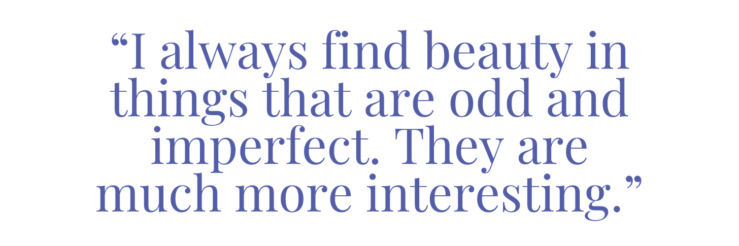 “I always find beauty in things that are odd and imperfect. They are much more interesting.”