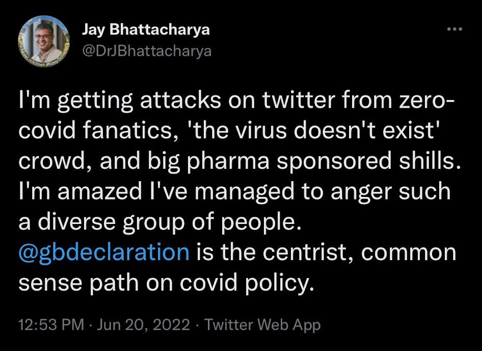 Jay Bhattacharya tweets: "I'm getting attacks on twitter from 0 covid fanatics, virus doesn't exist crowd, and pharma sponsored shills. I'm amazed I've managed to anger such a diverse group of people. GBD is the centrist, common sense path on covid policy."
