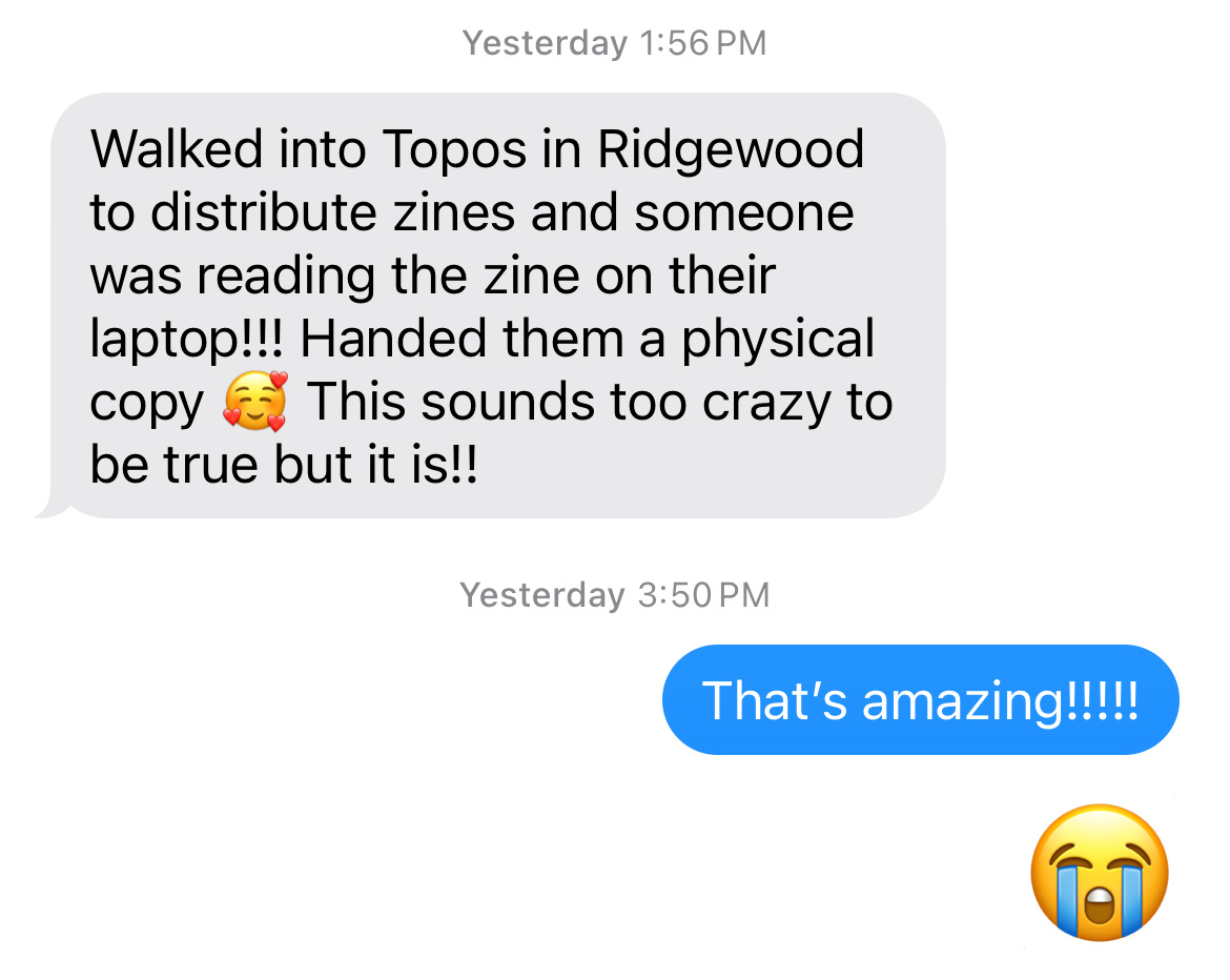 Screenshot of a text exchange. First text reads “Walked into Topos in Ridgewood to distribute zines and someone was reading the zine on their laptop!!! Handed them a physical copy [smiley face emoji with hearts] This sounds too crazy to be true but it is!!” Second text reads “That’s amazing!!!!!” [Happy crying emoji] 