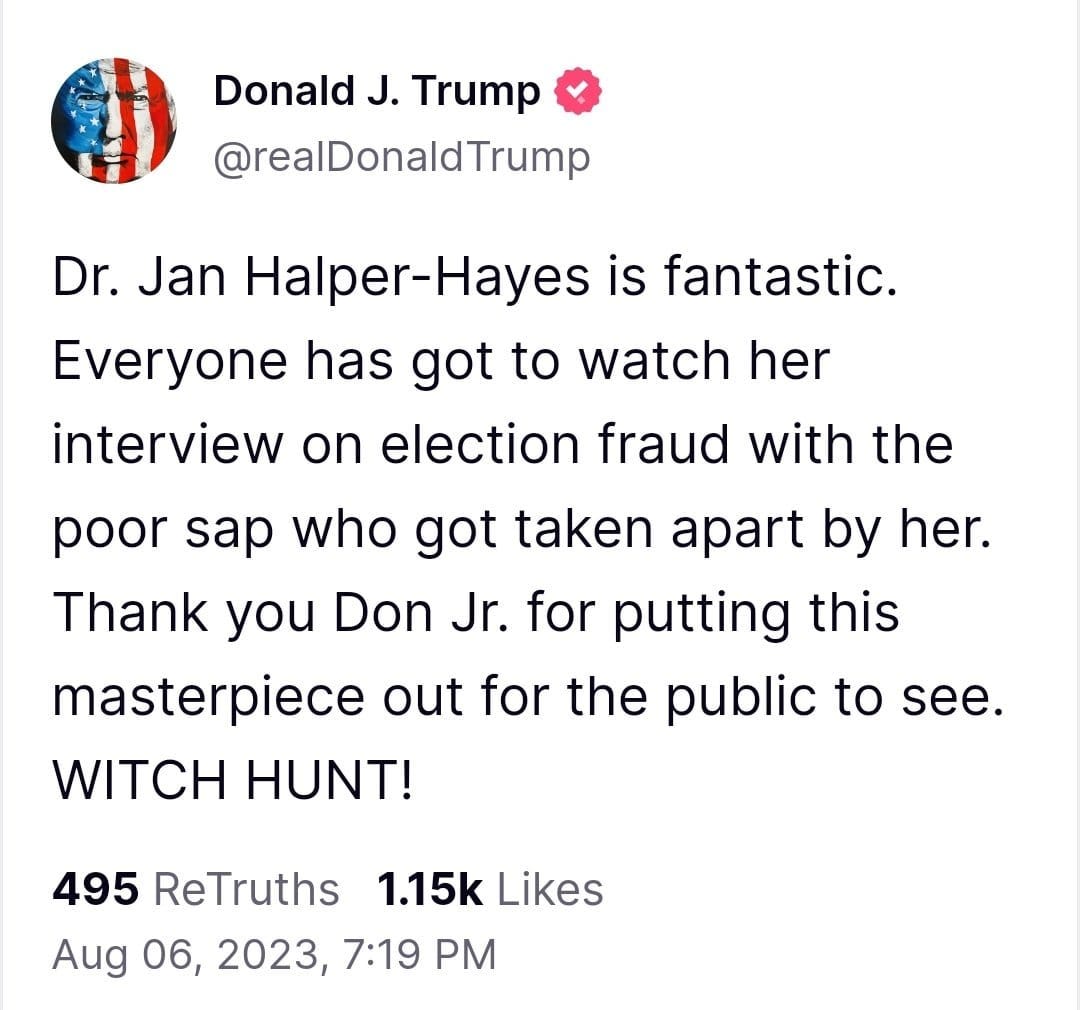 May be an image of text that says 'Donald J. Trump @realDonaldTrump Dr. Jan Halper-Hayes is fantastic. Everyone has got to watch her interview on election fraud with the poor sap who got taken apart by her. Thank you Don Jr. for putting this masterpiece out for the public to see. WITCH HUNT! 495 ReTruths 1.15k Likes Aug 06, 2023, 7:19 PM'