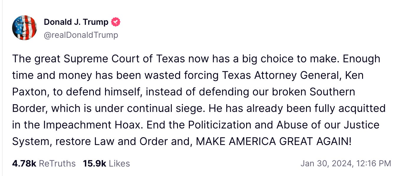 Trump Truth Social Post: The great Supreme Court of Texas now has a big choice to make. Enough time and money has been wasted forcing Texas Attorney General, Ken Paxton, to defend himself, instead of defending our broken Southern Border, which is under continual siege. He has already been fully acquitted in the Impeachment Hoax. End the Politicization and Abuse of our Justice System, restore Law and Order and, MAKE AMERICA GREAT AGAIN!