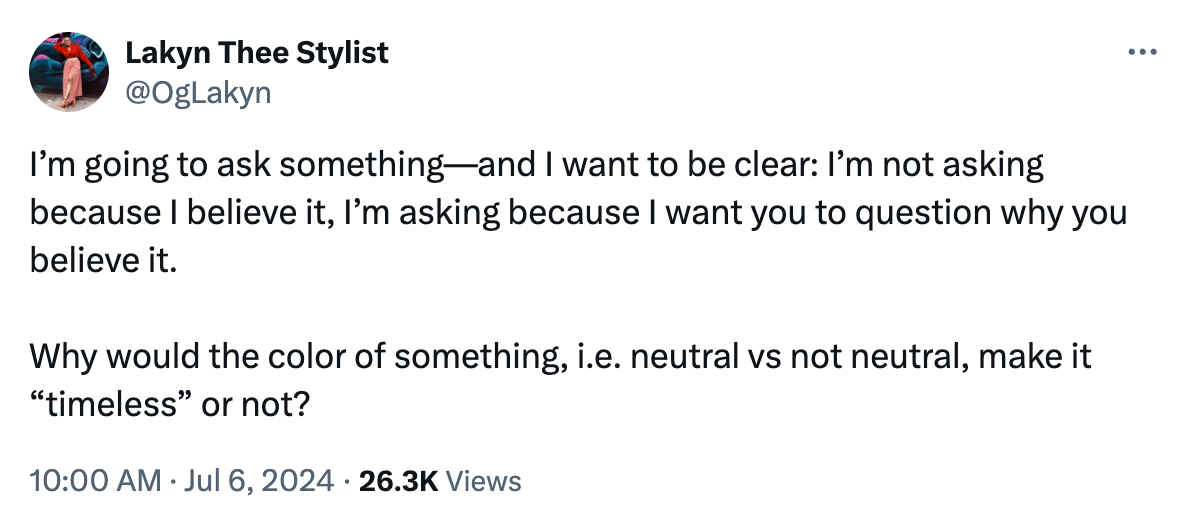 Tweet by me reading "I’m going to ask something—and I want to be clear: I’m not asking because I believe it, I’m asking because I want you to question why you believe it.   Why would the color of something, i.e. neutral vs not neutral, make it “timeless” or not?"