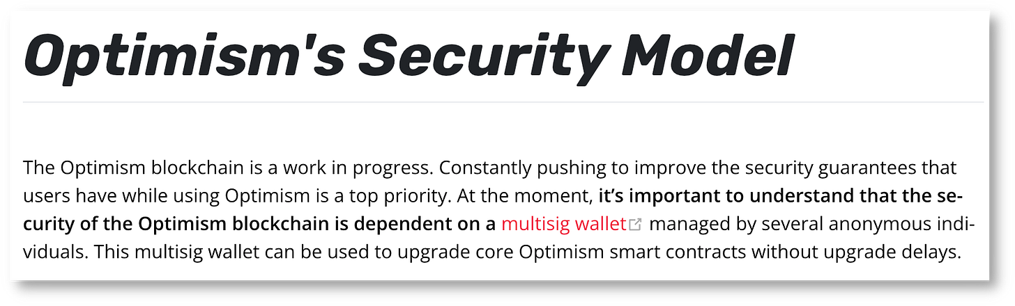 Optimism's Security Model The Optimism blockchain is a work in progress. Constantly pushing to improve the security guarantees that users have while using Optimism is a top priority. At the moment, it’s important to understand that the security of the Optimism blockchain is dependent on a multisig wallet (opens new window)managed by several anonymous individuals. This multisig wallet can be used to upgrade core Optimism smart contracts without upgrade delays. Optimism's Security Model The Optimism blockchain is a work in progress. Constantly pushing to improve the security guarantees that users have while using Optimism is a top priority. At the moment, it’s important to understand that the security of the Optimism blockchain is dependent on a multisig wallet (opens new window)managed by several anonymous individuals. This multisig wallet can be used to upgrade core Optimism smart contracts without upgrade delays.