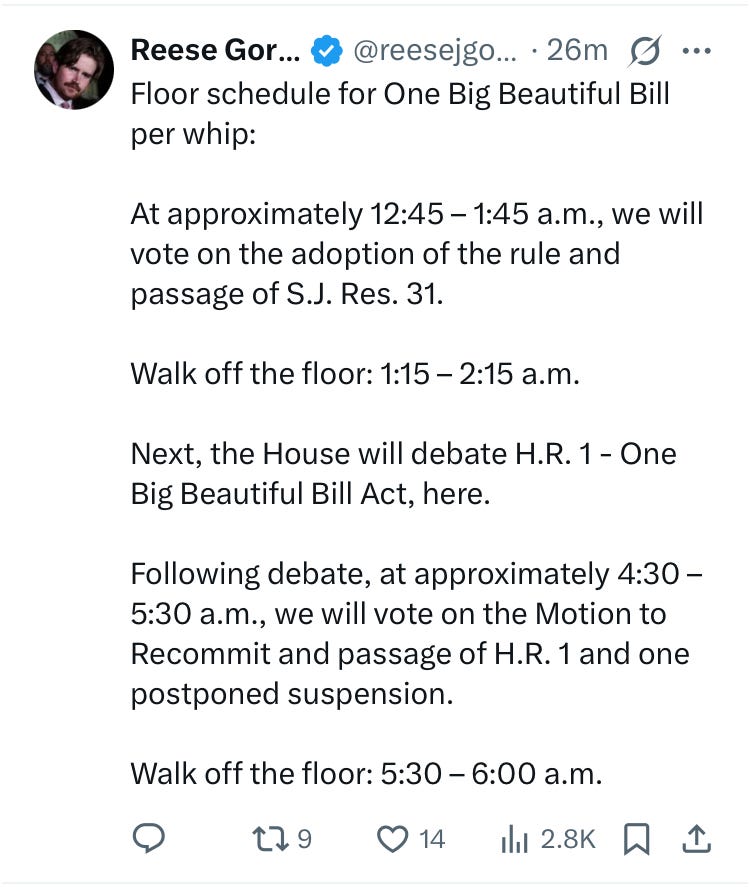 loor schedule for One Big Beautiful Bill per whip:   At approximately 12:45 – 1:45 a.m., we will vote on the adoption of the rule and passage of S.J. Res. 31.   Walk off the floor: 1:15 – 2:15 a.m.   Next, the House will debate H.R. 1 - One Big Beautiful Bill Act, here.   Following debate, at approximately 4:30 – 5:30 a.m., we will vote on the Motion to Recommit and passage of H.R. 1 and one postponed suspension.   Walk off the floor: 5:30 – 6:00 a.m.