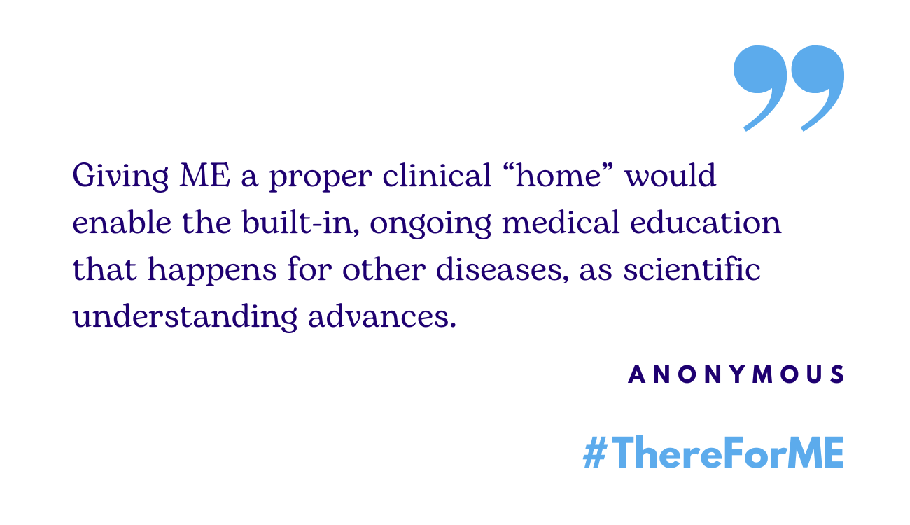 Image contains the quote: "Giving ME a proper clinical “home” would enable the built-in, ongoing medical education that happens for other diseases, as scientific understanding advances."